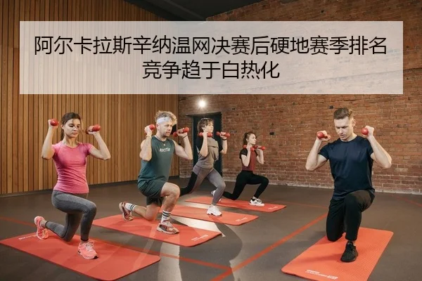 阿尔卡拉斯辛纳温网决赛后硬地赛季排名竞争趋于白热化
